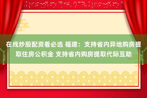 在线炒股配资看必选 福建：支持省内异地购房提取住房公积金 支持省内购房提取代际互助