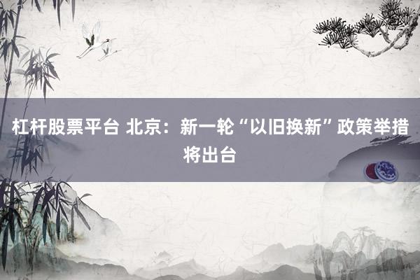 杠杆股票平台 北京：新一轮“以旧换新”政策举措将出台