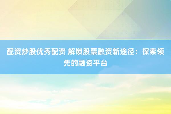 配资炒股优秀配资 解锁股票融资新途径：探索领先的融资平台