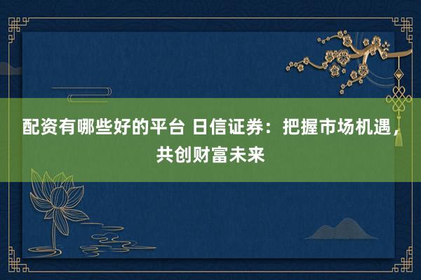 配资有哪些好的平台 日信证券：把握市场机遇，共创财富未来