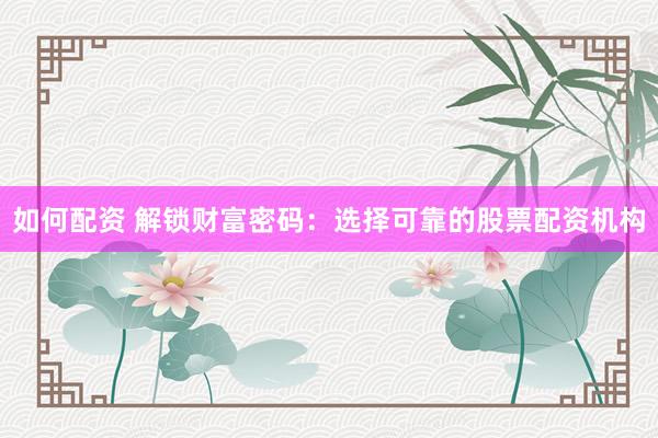 如何配资 解锁财富密码：选择可靠的股票配资机构
