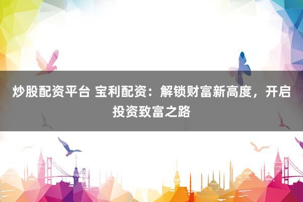 炒股配资平台 宝利配资：解锁财富新高度，开启投资致富之路