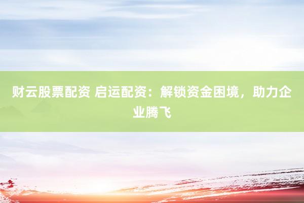 财云股票配资 启运配资：解锁资金困境，助力企业腾飞