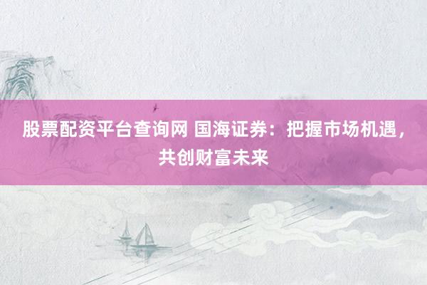 股票配资平台查询网 国海证券：把握市场机遇，共创财富未来