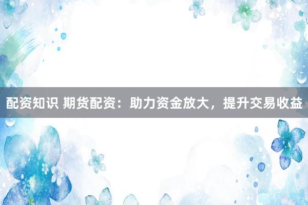 配资知识 期货配资：助力资金放大，提升交易收益