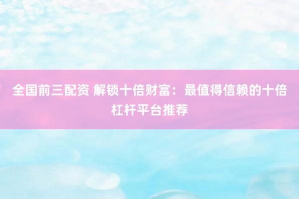 全国前三配资 解锁十倍财富：最值得信赖的十倍杠杆平台推荐