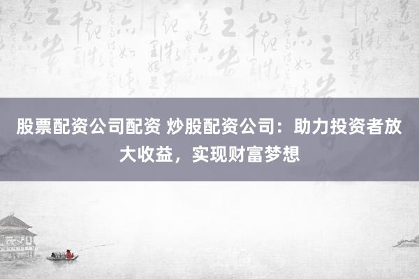 股票配资公司配资 炒股配资公司：助力投资者放大收益，实现财富梦想