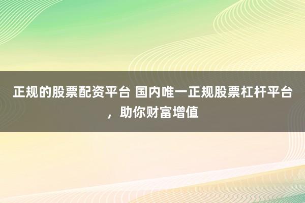 正规的股票配资平台 国内唯一正规股票杠杆平台，助你财富增值