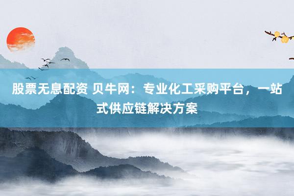 股票无息配资 贝牛网：专业化工采购平台，一站式供应链解决方案