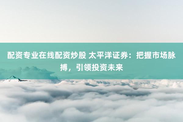 配资专业在线配资炒股 太平洋证券：把握市场脉搏，引领投资未来