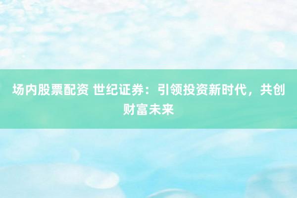场内股票配资 世纪证券：引领投资新时代，共创财富未来