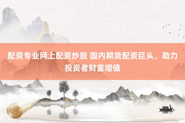 配资专业网上配资炒股 国内期货配资巨头，助力投资者财富增值
