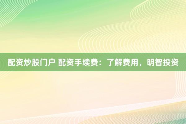 配资炒股门户 配资手续费：了解费用，明智投资