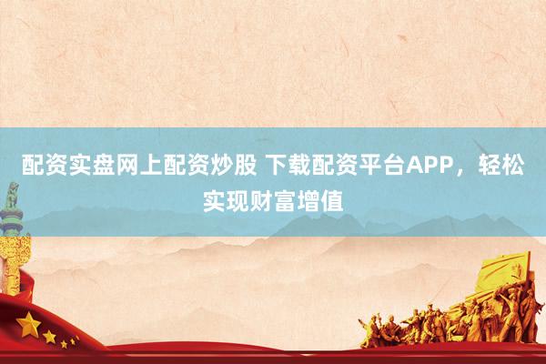 配资实盘网上配资炒股 下载配资平台APP，轻松实现财富增值