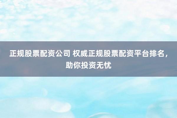 正规股票配资公司 权威正规股票配资平台排名，助你投资无忧