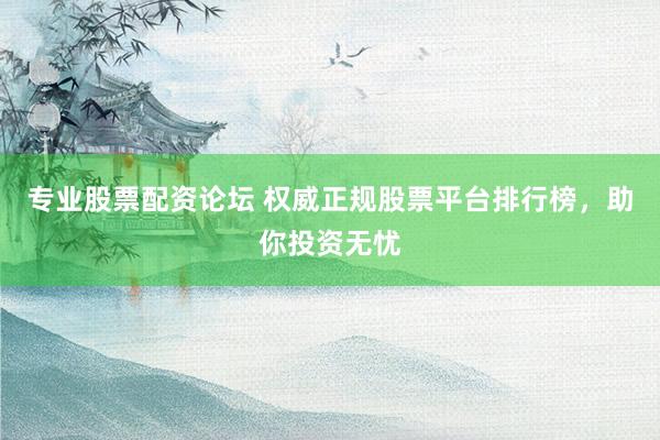 专业股票配资论坛 权威正规股票平台排行榜，助你投资无忧