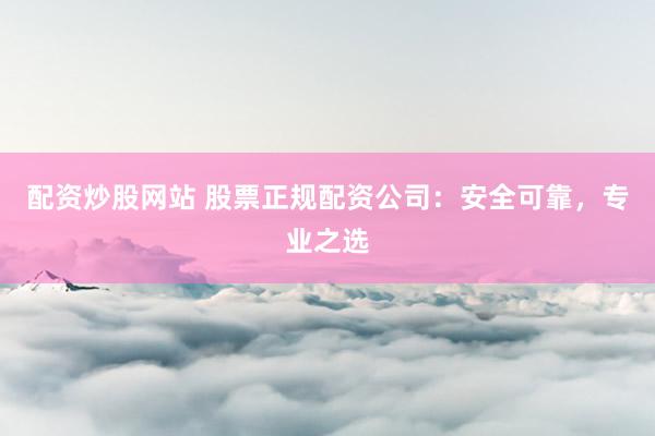 配资炒股网站 股票正规配资公司：安全可靠，专业之选