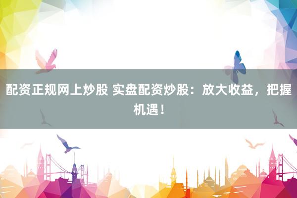 配资正规网上炒股 实盘配资炒股：放大收益，把握机遇！