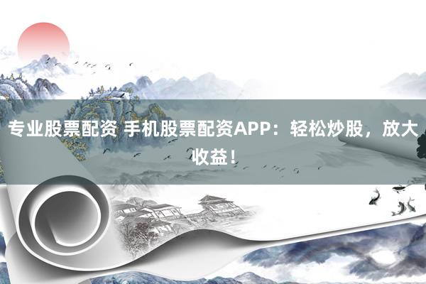 专业股票配资 手机股票配资APP：轻松炒股，放大收益！