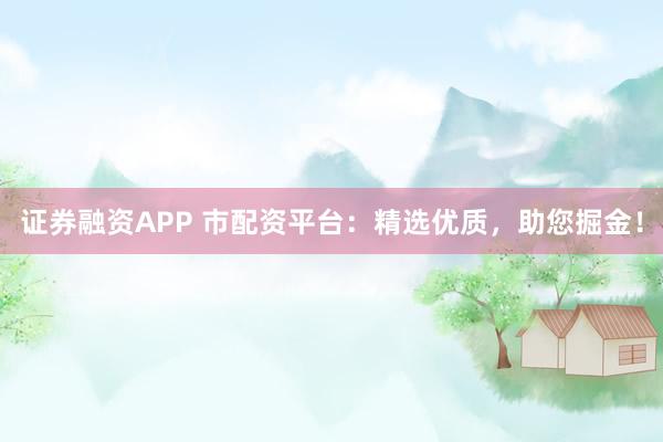 证券融资APP 市配资平台：精选优质，助您掘金！