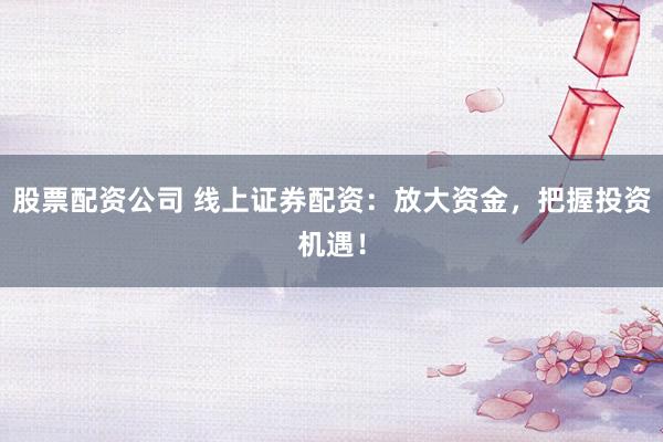 股票配资公司 线上证券配资：放大资金，把握投资机遇！