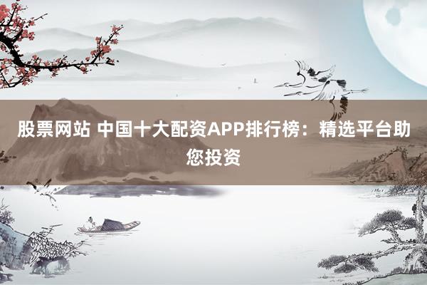 股票网站 中国十大配资APP排行榜：精选平台助您投资
