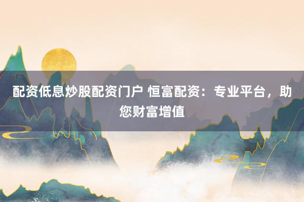 配资低息炒股配资门户 恒富配资：专业平台，助您财富增值