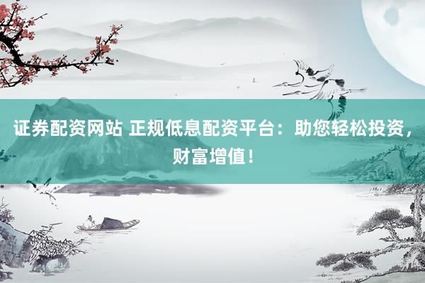 证券配资网站 正规低息配资平台：助您轻松投资，财富增值！