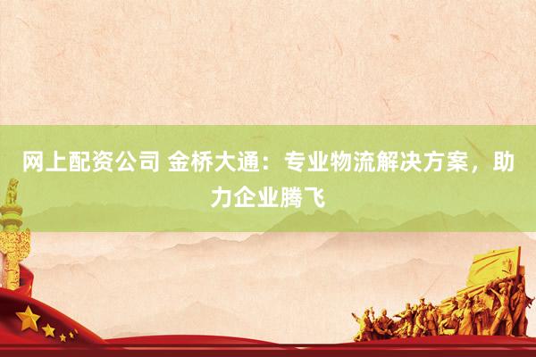 网上配资公司 金桥大通：专业物流解决方案，助力企业腾飞