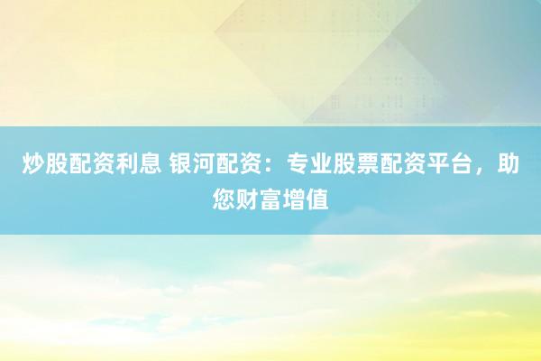 炒股配资利息 银河配资：专业股票配资平台，助您财富增值
