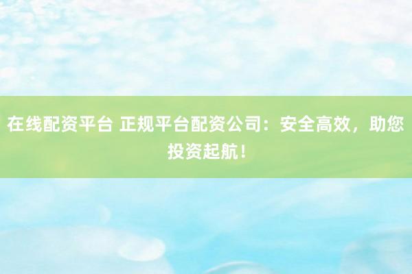 在线配资平台 正规平台配资公司：安全高效，助您投资起航！