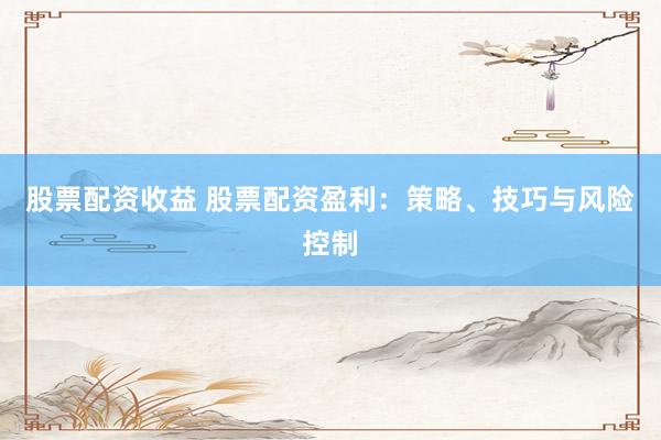 股票配资收益 股票配资盈利：策略、技巧与风险控制
