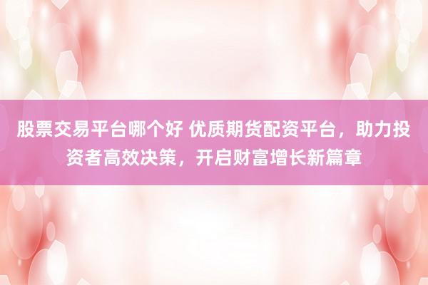 股票交易平台哪个好 优质期货配资平台，助力投资者高效决策，开启财富增长新篇章