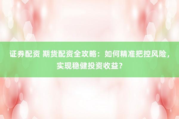 证券配资 期货配资全攻略：如何精准把控风险，实现稳健投资收益？