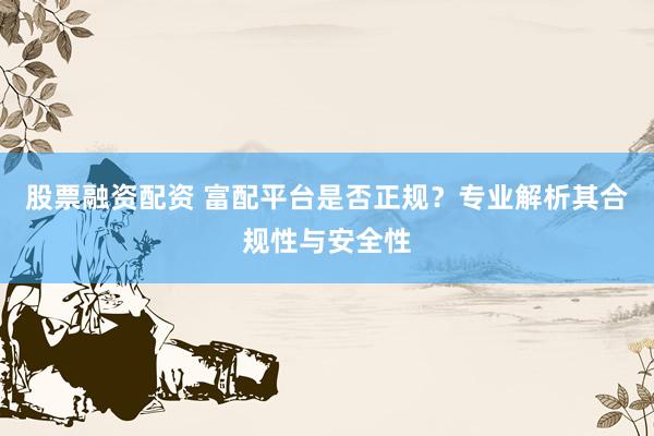 股票融资配资 富配平台是否正规？专业解析其合规性与安全性