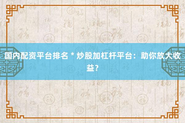 国内配资平台排名 * 炒股加杠杆平台：助你放大收益？