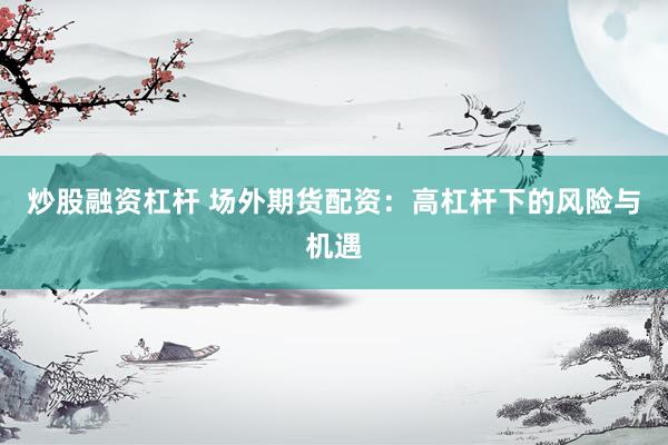 炒股融资杠杆 场外期货配资：高杠杆下的风险与机遇