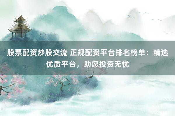 股票配资炒股交流 正规配资平台排名榜单：精选优质平台，助您投资无忧