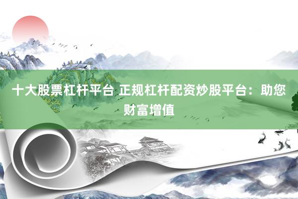 十大股票杠杆平台 正规杠杆配资炒股平台：助您财富增值
