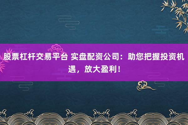 股票杠杆交易平台 实盘配资公司：助您把握投资机遇，放大盈利！