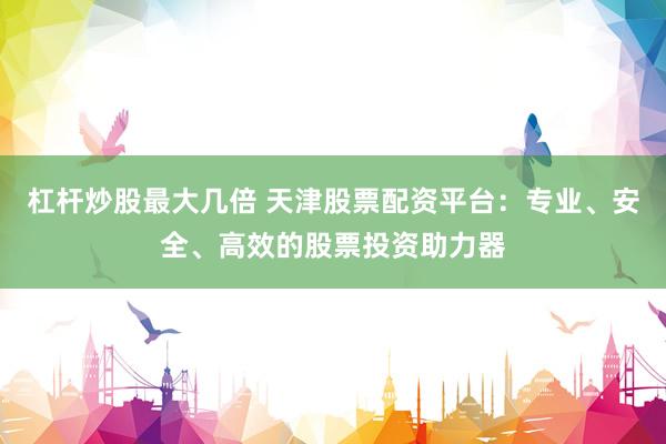 杠杆炒股最大几倍 天津股票配资平台：专业、安全、高效的股票投资助力器