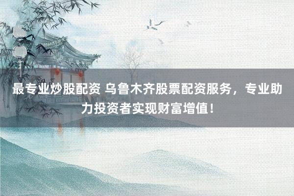 最专业炒股配资 乌鲁木齐股票配资服务，专业助力投资者实现财富增值！