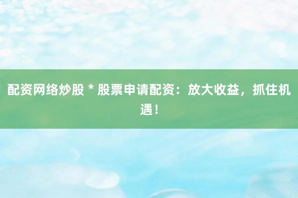 配资网络炒股 * 股票申请配资：放大收益，抓住机遇！