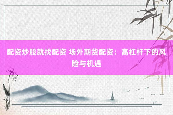 配资炒股就找配资 场外期货配资：高杠杆下的风险与机遇