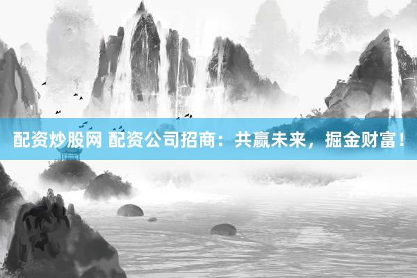 配资炒股网 配资公司招商：共赢未来，掘金财富！