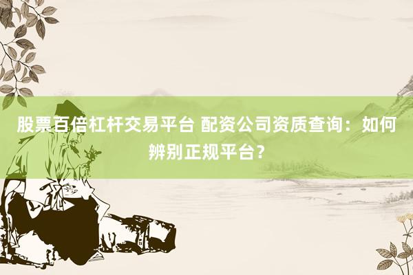股票百倍杠杆交易平台 配资公司资质查询：如何辨别正规平台？