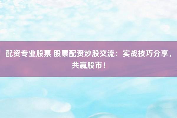 配资专业股票 股票配资炒股交流：实战技巧分享，共赢股市！