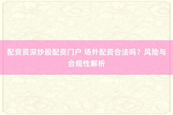 配资资深炒股配资门户 场外配资合法吗？风险与合规性解析