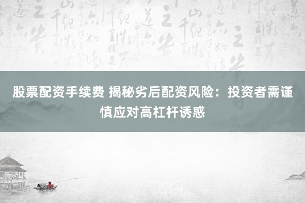 股票配资手续费 揭秘劣后配资风险：投资者需谨慎应对高杠杆诱惑