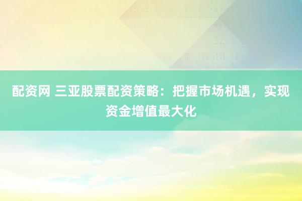 配资网 三亚股票配资策略：把握市场机遇，实现资金增值最大化